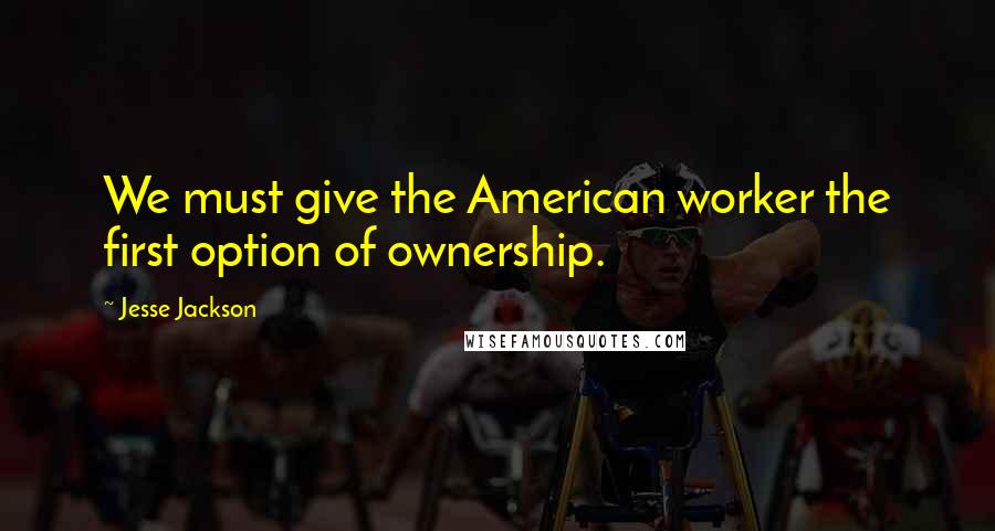 Jesse Jackson Quotes: We must give the American worker the first option of ownership.