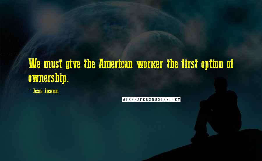 Jesse Jackson Quotes: We must give the American worker the first option of ownership.