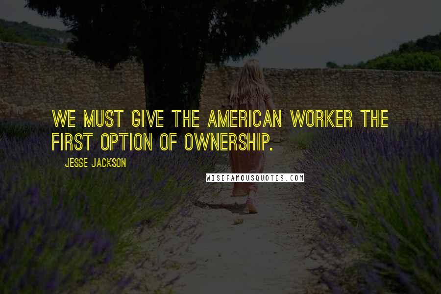 Jesse Jackson Quotes: We must give the American worker the first option of ownership.