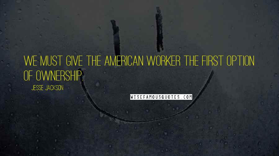 Jesse Jackson Quotes: We must give the American worker the first option of ownership.