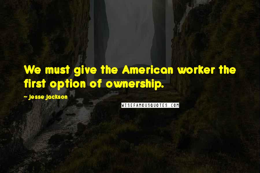 Jesse Jackson Quotes: We must give the American worker the first option of ownership.