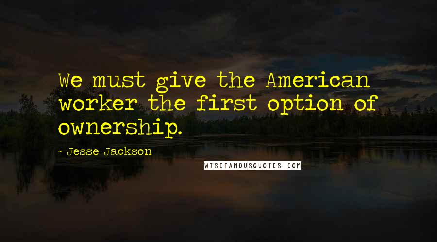 Jesse Jackson Quotes: We must give the American worker the first option of ownership.