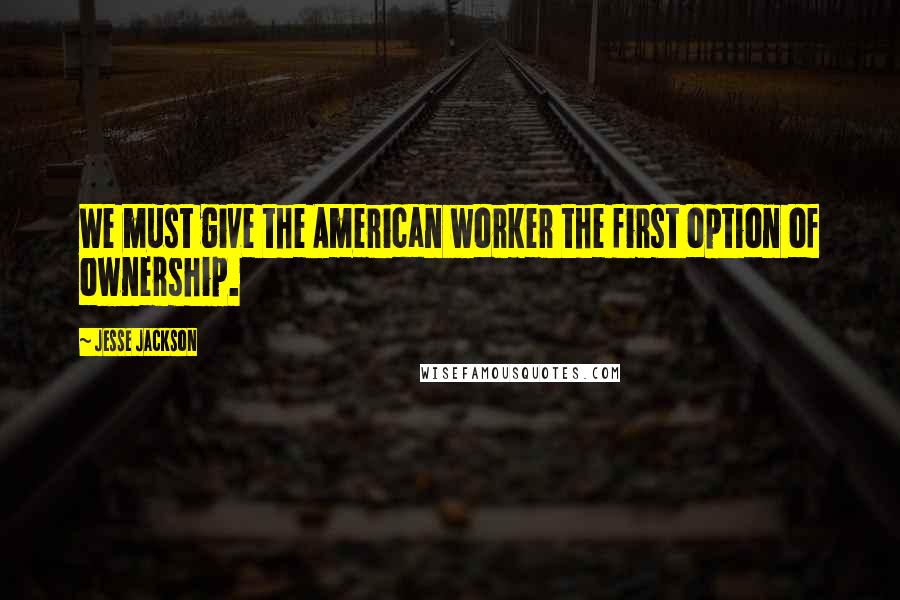 Jesse Jackson Quotes: We must give the American worker the first option of ownership.