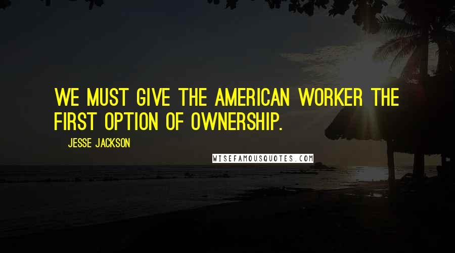 Jesse Jackson Quotes: We must give the American worker the first option of ownership.