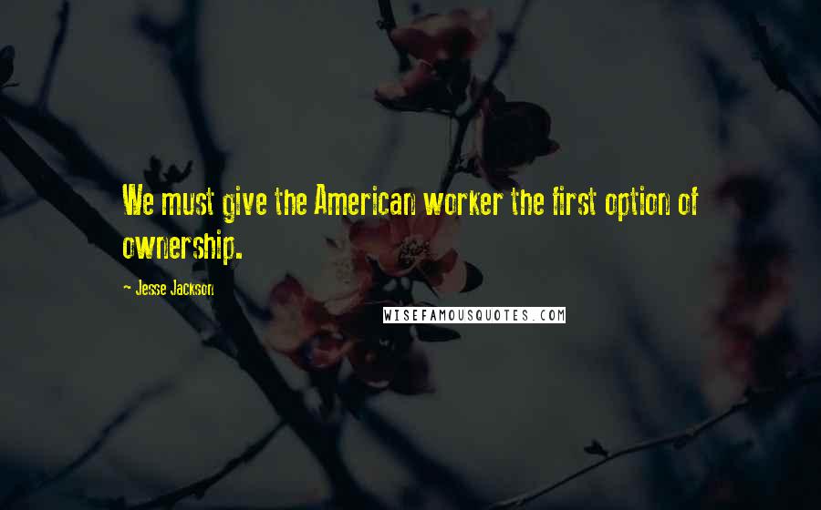 Jesse Jackson Quotes: We must give the American worker the first option of ownership.
