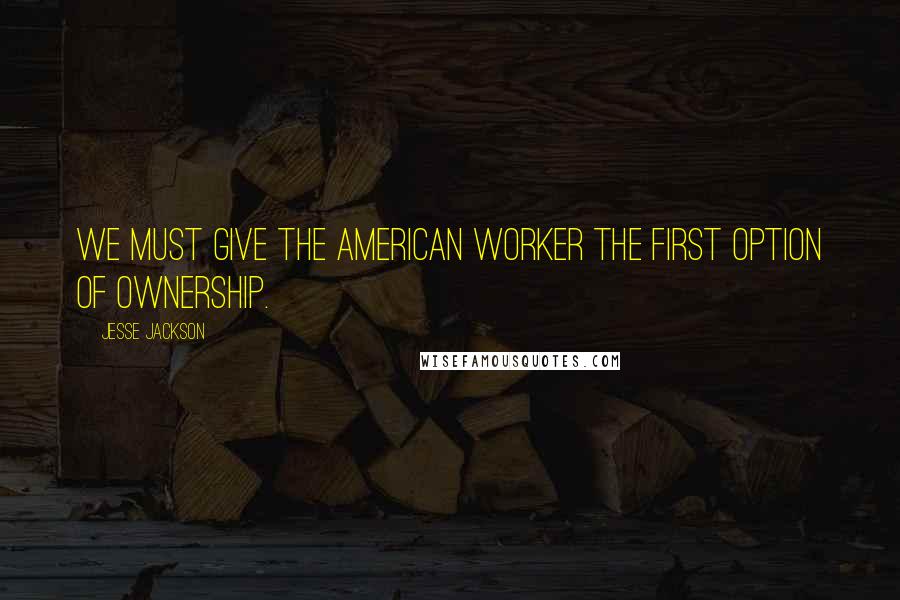 Jesse Jackson Quotes: We must give the American worker the first option of ownership.