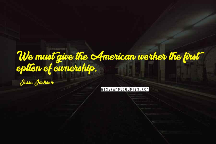 Jesse Jackson Quotes: We must give the American worker the first option of ownership.