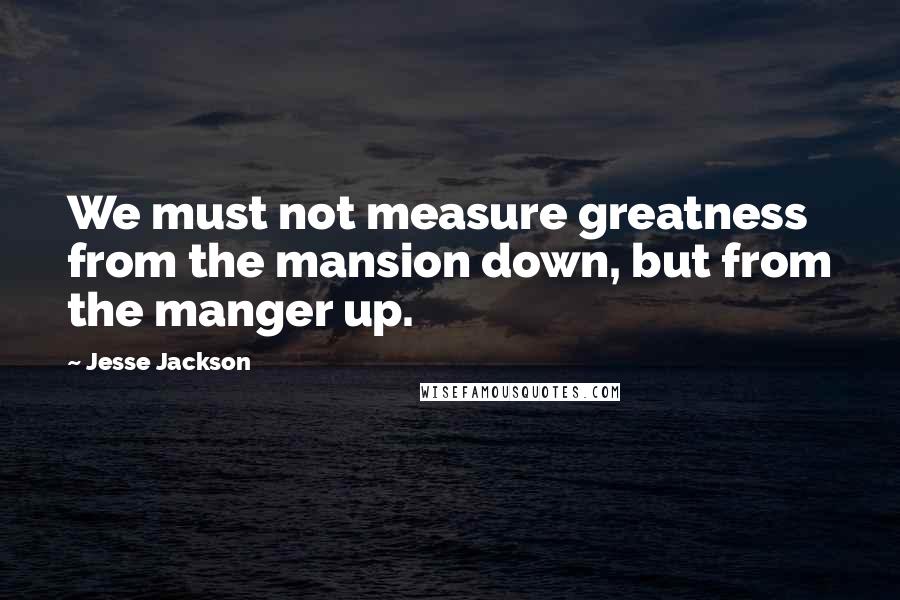 Jesse Jackson Quotes: We must not measure greatness from the mansion down, but from the manger up.