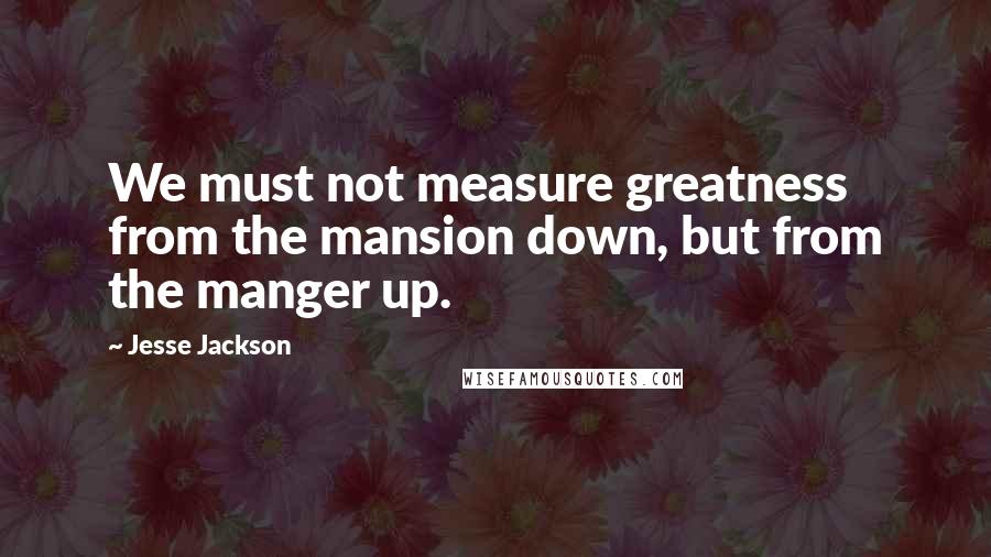 Jesse Jackson Quotes: We must not measure greatness from the mansion down, but from the manger up.