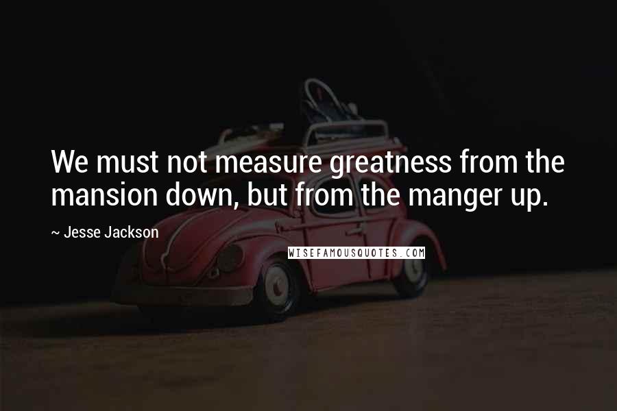 Jesse Jackson Quotes: We must not measure greatness from the mansion down, but from the manger up.