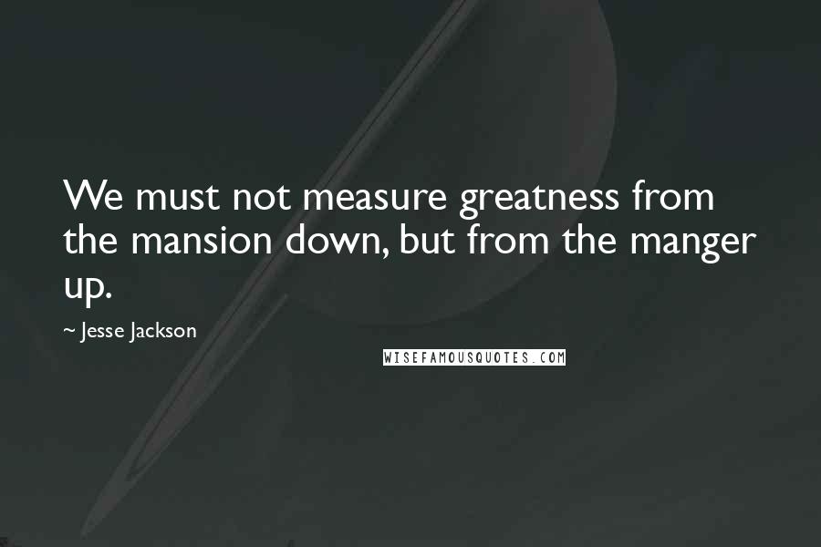 Jesse Jackson Quotes: We must not measure greatness from the mansion down, but from the manger up.