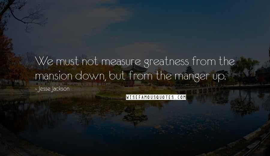 Jesse Jackson Quotes: We must not measure greatness from the mansion down, but from the manger up.