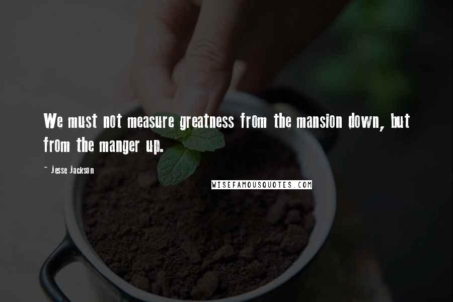 Jesse Jackson Quotes: We must not measure greatness from the mansion down, but from the manger up.