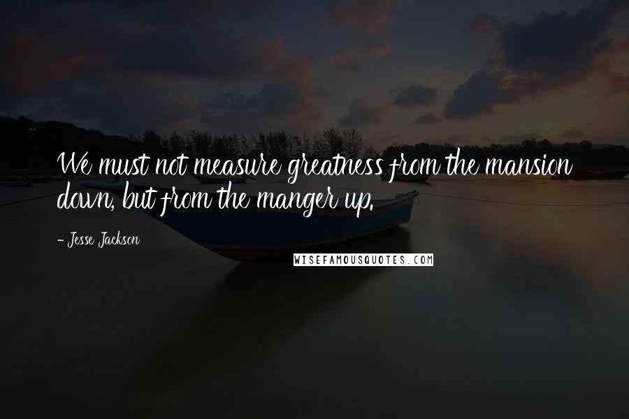 Jesse Jackson Quotes: We must not measure greatness from the mansion down, but from the manger up.