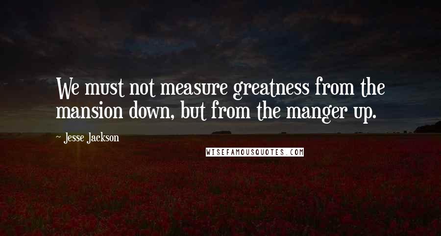 Jesse Jackson Quotes: We must not measure greatness from the mansion down, but from the manger up.