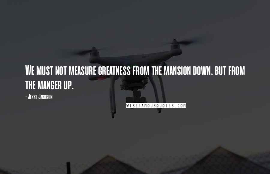 Jesse Jackson Quotes: We must not measure greatness from the mansion down, but from the manger up.