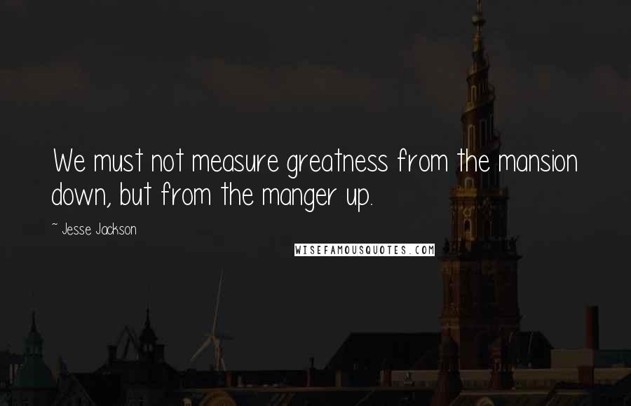Jesse Jackson Quotes: We must not measure greatness from the mansion down, but from the manger up.