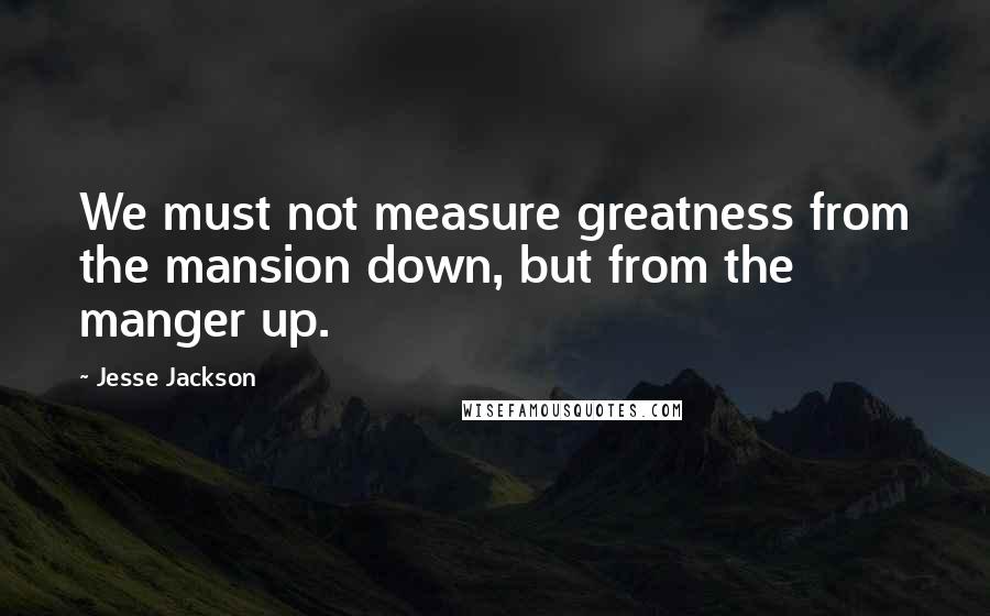 Jesse Jackson Quotes: We must not measure greatness from the mansion down, but from the manger up.