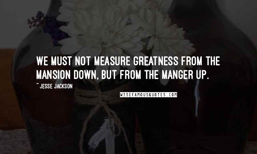 Jesse Jackson Quotes: We must not measure greatness from the mansion down, but from the manger up.