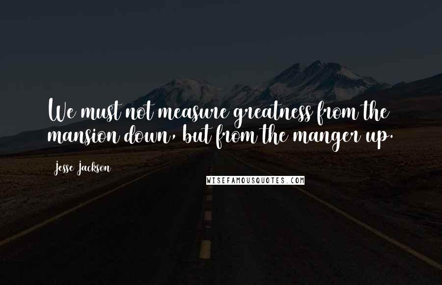 Jesse Jackson Quotes: We must not measure greatness from the mansion down, but from the manger up.