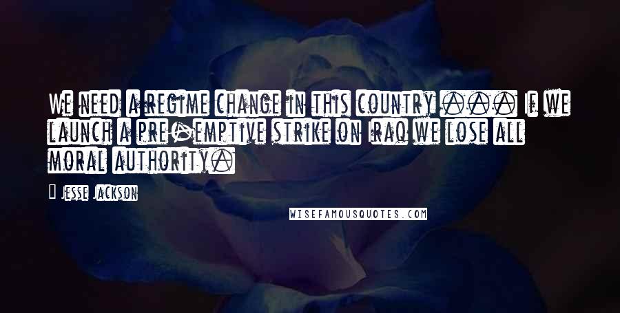 Jesse Jackson Quotes: We need a regime change in this country ... If we launch a pre-emptive strike on Iraq we lose all moral authority.