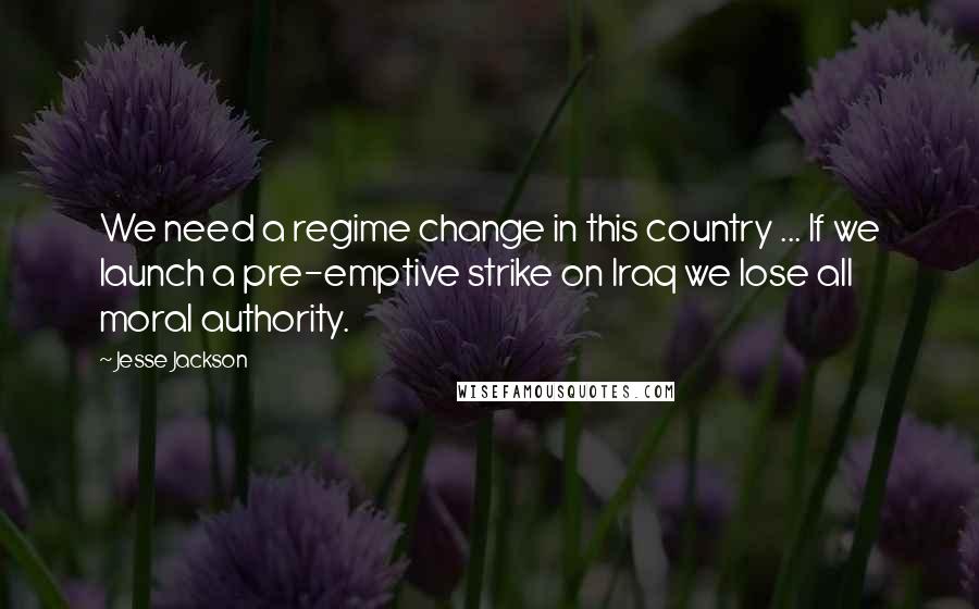 Jesse Jackson Quotes: We need a regime change in this country ... If we launch a pre-emptive strike on Iraq we lose all moral authority.