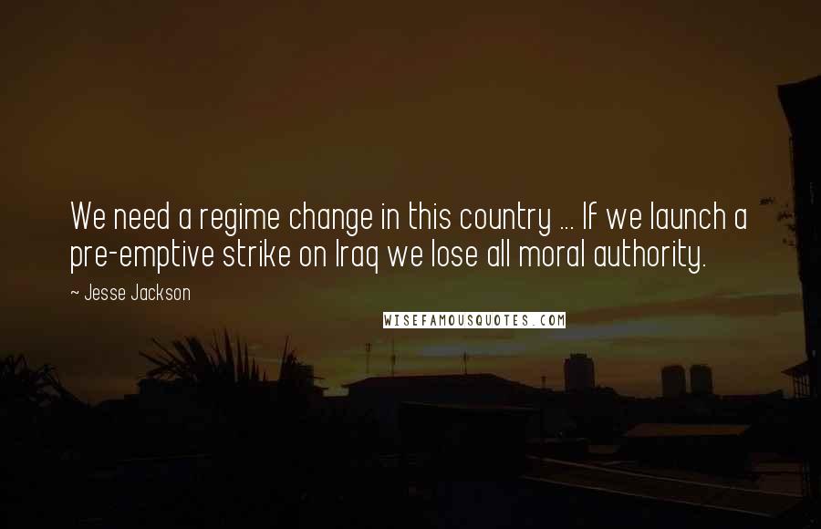 Jesse Jackson Quotes: We need a regime change in this country ... If we launch a pre-emptive strike on Iraq we lose all moral authority.