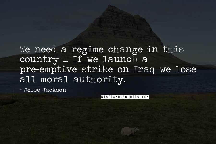 Jesse Jackson Quotes: We need a regime change in this country ... If we launch a pre-emptive strike on Iraq we lose all moral authority.