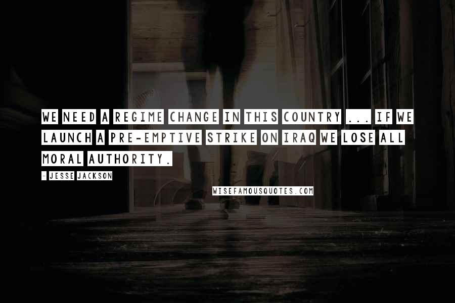 Jesse Jackson Quotes: We need a regime change in this country ... If we launch a pre-emptive strike on Iraq we lose all moral authority.