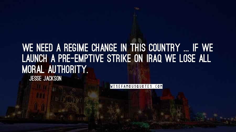 Jesse Jackson Quotes: We need a regime change in this country ... If we launch a pre-emptive strike on Iraq we lose all moral authority.