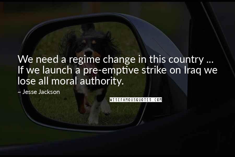 Jesse Jackson Quotes: We need a regime change in this country ... If we launch a pre-emptive strike on Iraq we lose all moral authority.