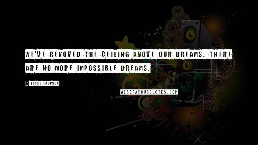 Jesse Jackson Quotes: We've removed the ceiling above our dreams. There are no more impossible dreams.