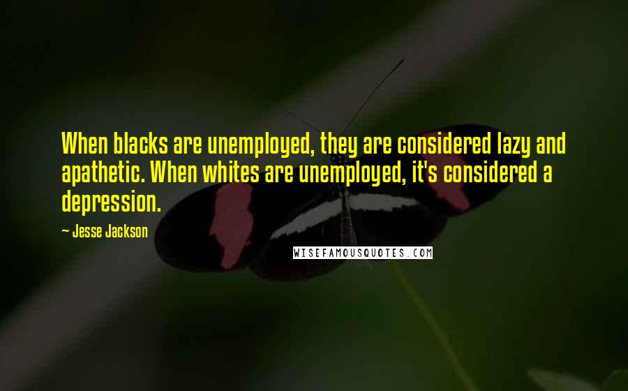 Jesse Jackson Quotes: When blacks are unemployed, they are considered lazy and apathetic. When whites are unemployed, it's considered a depression.