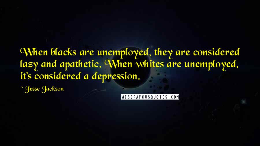 Jesse Jackson Quotes: When blacks are unemployed, they are considered lazy and apathetic. When whites are unemployed, it's considered a depression.