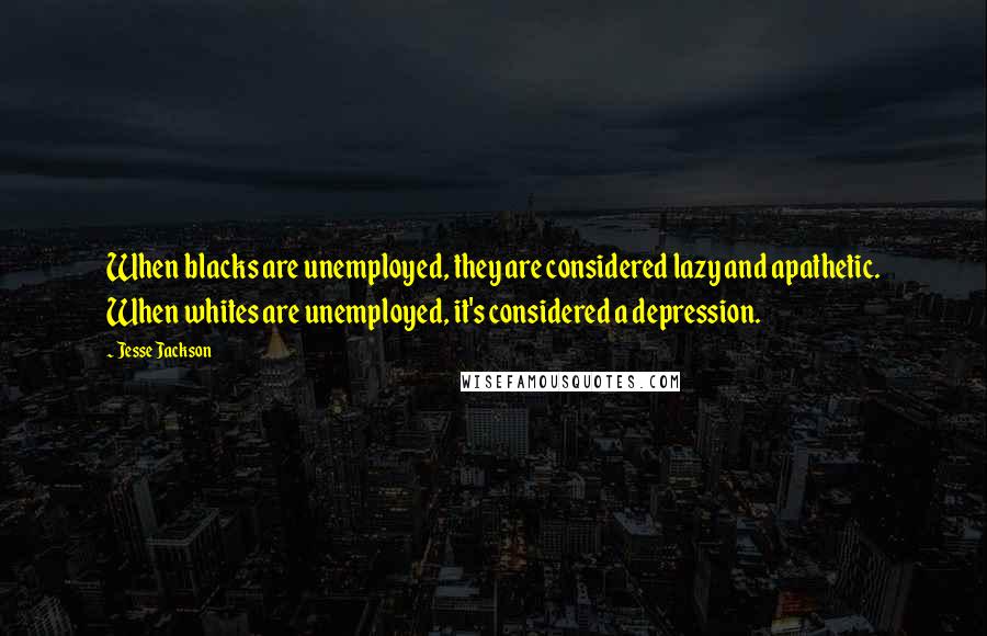 Jesse Jackson Quotes: When blacks are unemployed, they are considered lazy and apathetic. When whites are unemployed, it's considered a depression.
