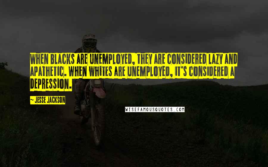 Jesse Jackson Quotes: When blacks are unemployed, they are considered lazy and apathetic. When whites are unemployed, it's considered a depression.