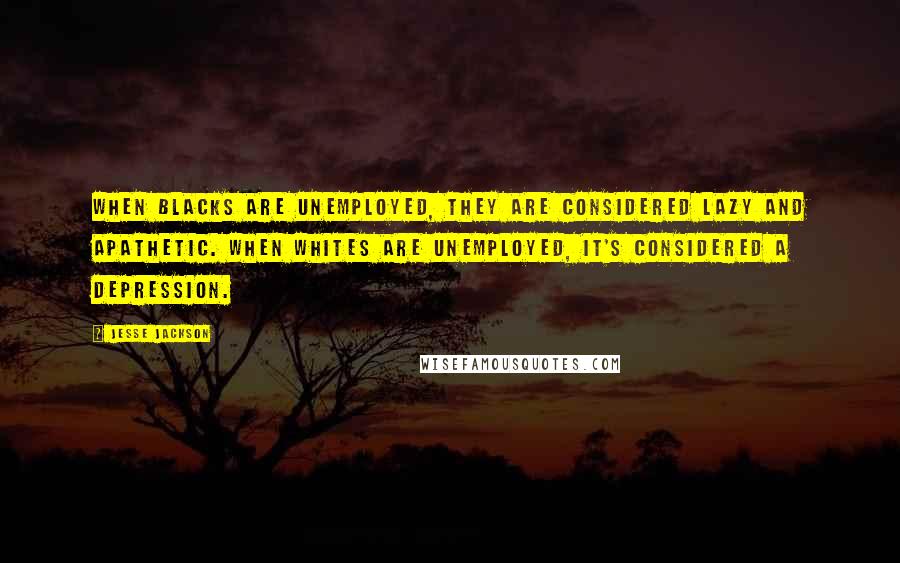 Jesse Jackson Quotes: When blacks are unemployed, they are considered lazy and apathetic. When whites are unemployed, it's considered a depression.