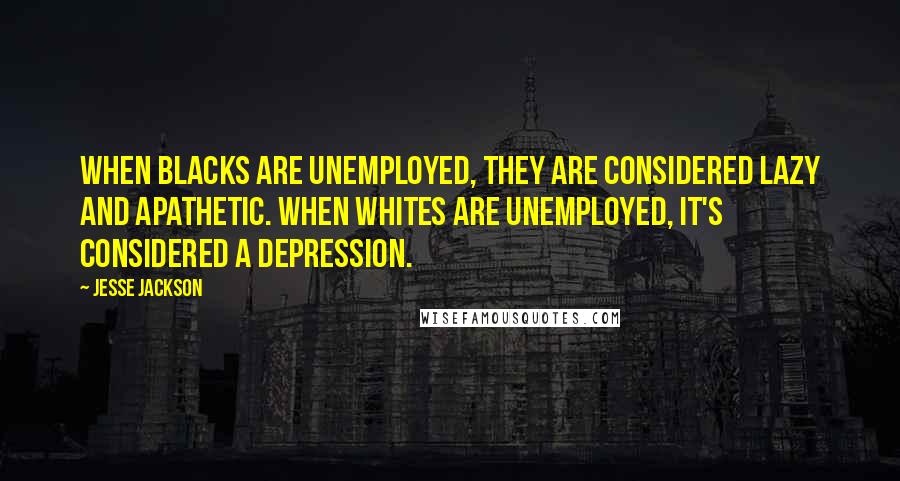 Jesse Jackson Quotes: When blacks are unemployed, they are considered lazy and apathetic. When whites are unemployed, it's considered a depression.