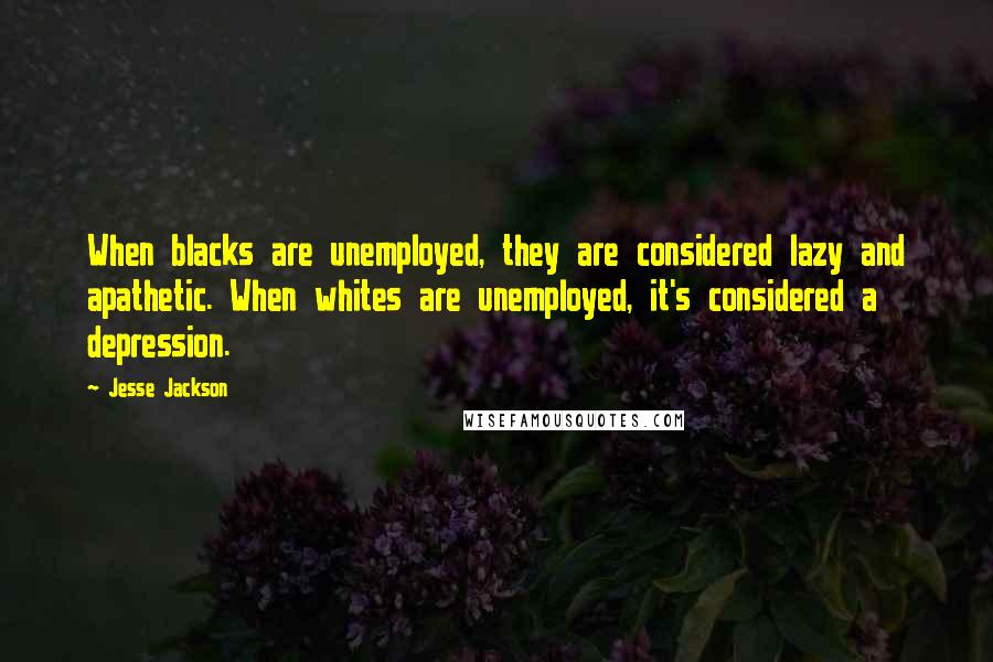 Jesse Jackson Quotes: When blacks are unemployed, they are considered lazy and apathetic. When whites are unemployed, it's considered a depression.