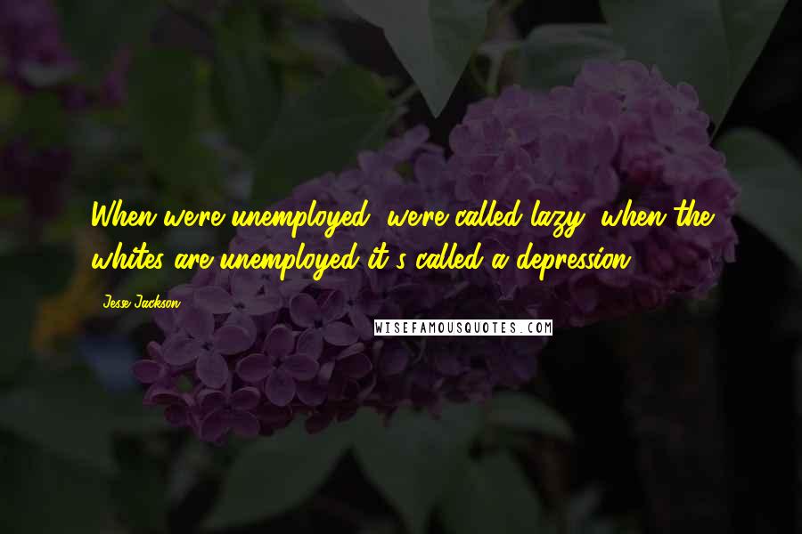 Jesse Jackson Quotes: When we're unemployed, we're called lazy; when the whites are unemployed it's called a depression.