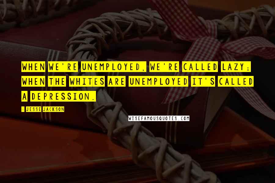 Jesse Jackson Quotes: When we're unemployed, we're called lazy; when the whites are unemployed it's called a depression.
