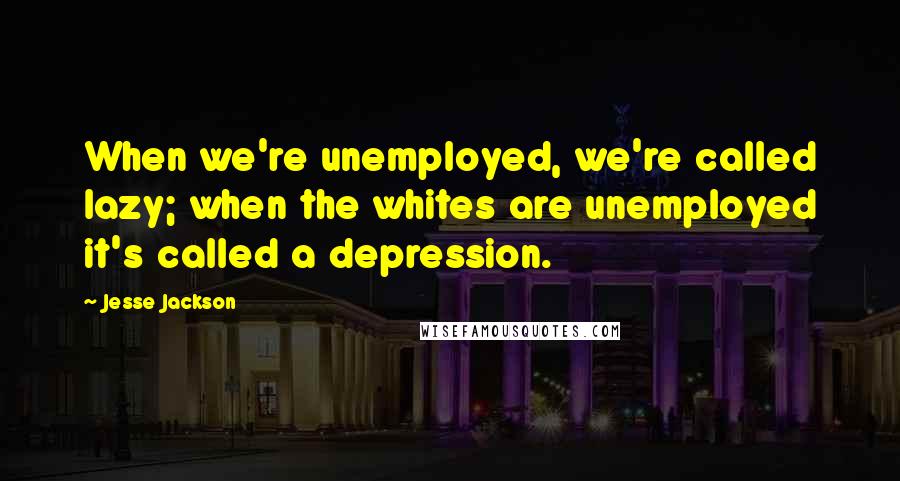 Jesse Jackson Quotes: When we're unemployed, we're called lazy; when the whites are unemployed it's called a depression.