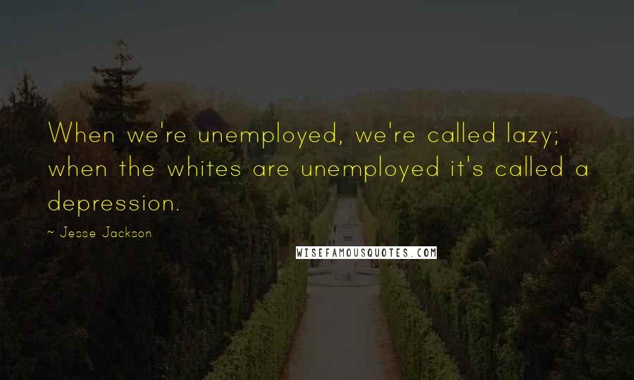 Jesse Jackson Quotes: When we're unemployed, we're called lazy; when the whites are unemployed it's called a depression.