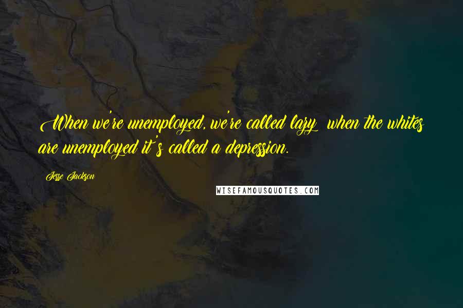 Jesse Jackson Quotes: When we're unemployed, we're called lazy; when the whites are unemployed it's called a depression.