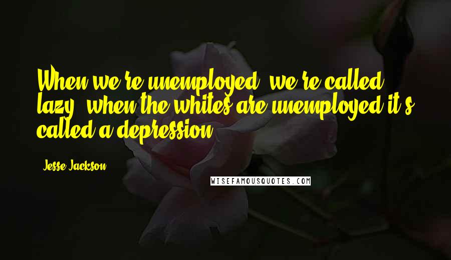 Jesse Jackson Quotes: When we're unemployed, we're called lazy; when the whites are unemployed it's called a depression.
