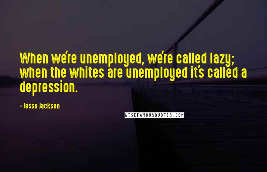 Jesse Jackson Quotes: When we're unemployed, we're called lazy; when the whites are unemployed it's called a depression.