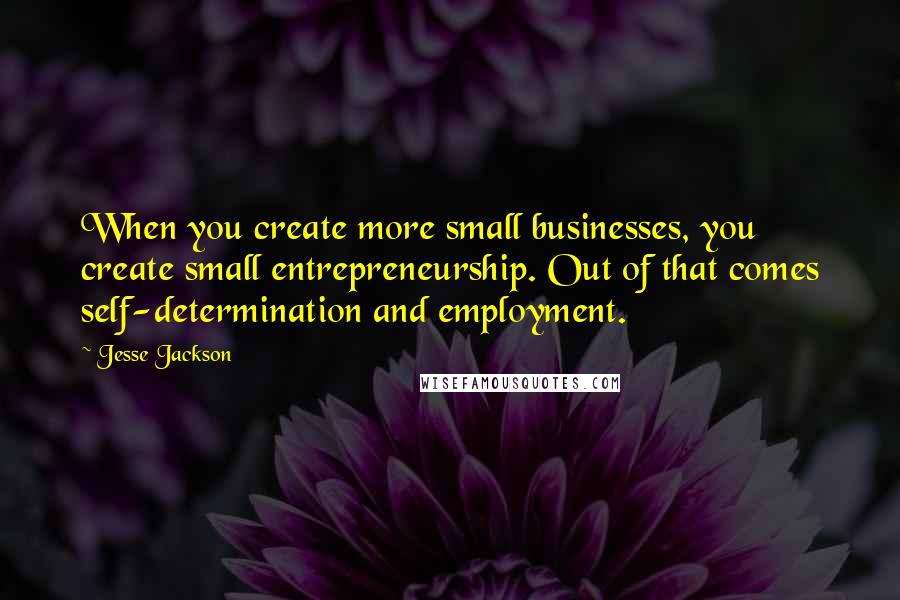 Jesse Jackson Quotes: When you create more small businesses, you create small entrepreneurship. Out of that comes self-determination and employment.