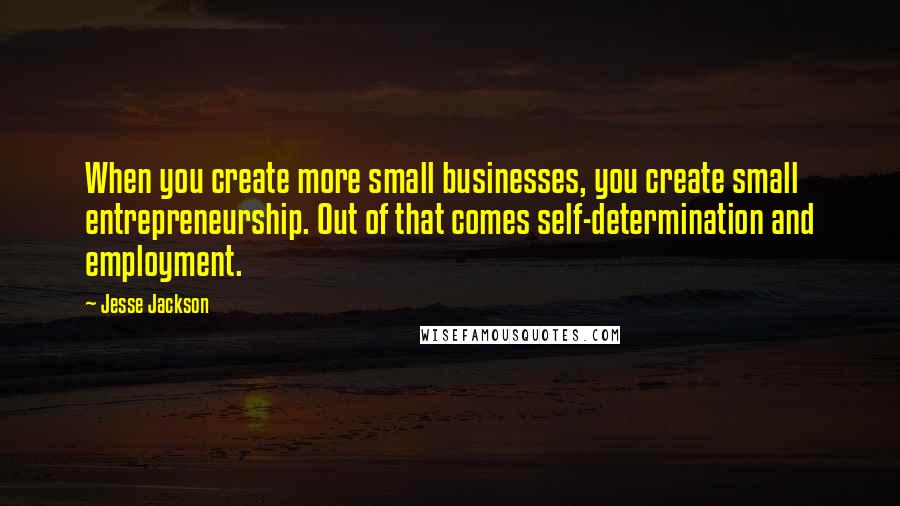 Jesse Jackson Quotes: When you create more small businesses, you create small entrepreneurship. Out of that comes self-determination and employment.