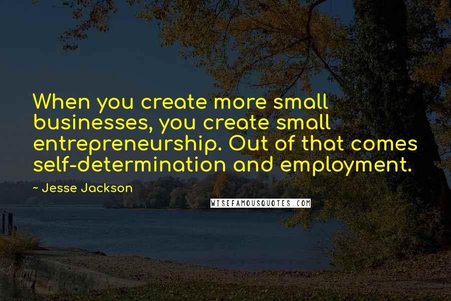 Jesse Jackson Quotes: When you create more small businesses, you create small entrepreneurship. Out of that comes self-determination and employment.