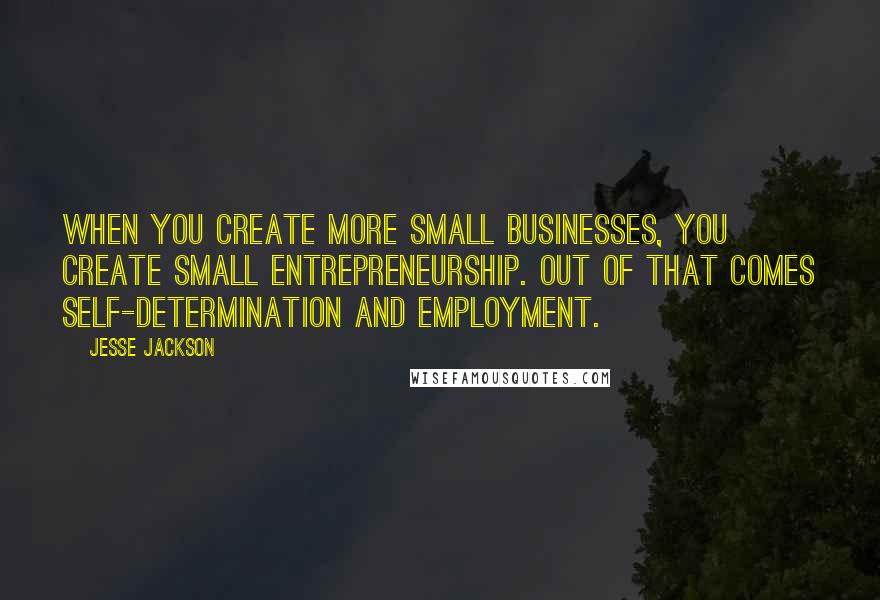 Jesse Jackson Quotes: When you create more small businesses, you create small entrepreneurship. Out of that comes self-determination and employment.